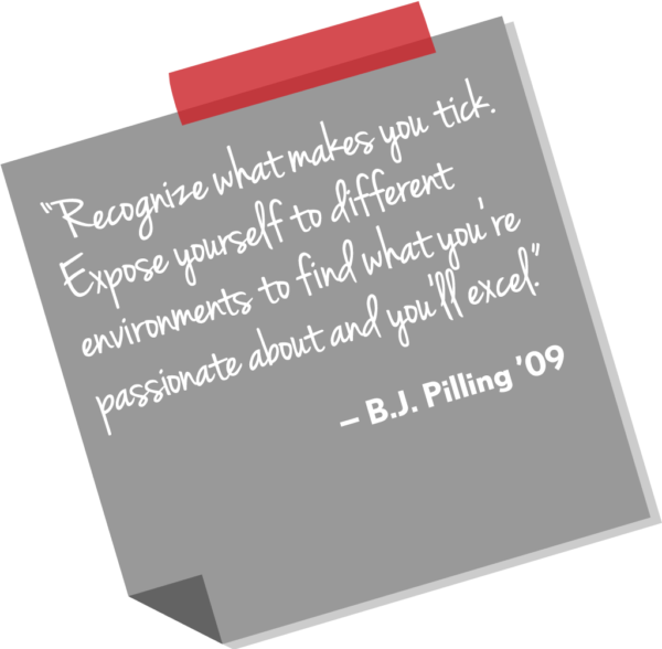 “Recognize what makes you tick. Expose yourself to different environments to find what you’re passionate about and you’ll excel.” — B.J. Pilling ’09