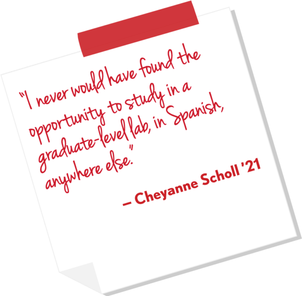 “I never would have found the opportunity to study in a graduate-level lab, in Spanish, anywhere else.” — Cheyanne Scholl ’21